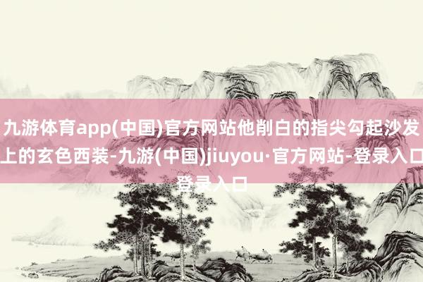 九游體育app(中國)官方網(wǎng)站他削白的指尖勾起沙發(fā)上的玄色西裝-九游(中國)jiuyou·官方網(wǎng)站-登錄入口