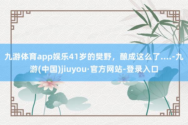 九游體育app娛樂41歲的樊野，釀成這么了....-九游(中國)jiuyou·官方網(wǎng)站-登錄入口