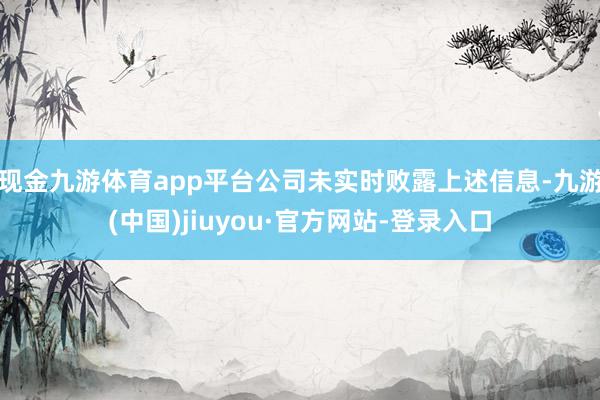 現(xiàn)金九游體育app平臺公司未實時敗露上述信息-九游(中國)jiuyou·官方網(wǎng)站-登錄入口
