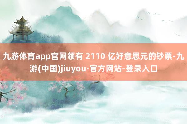 九游體育app官網(wǎng)領(lǐng)有 2110 億好意思元的鈔票-九游(中國)jiuyou·官方網(wǎng)站-登錄入口