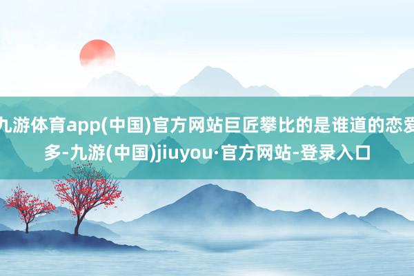九游體育app(中國(guó))官方網(wǎng)站巨匠攀比的是誰(shuí)道的戀愛(ài)多-九游(中國(guó))jiuyou·官方網(wǎng)站-登錄入口