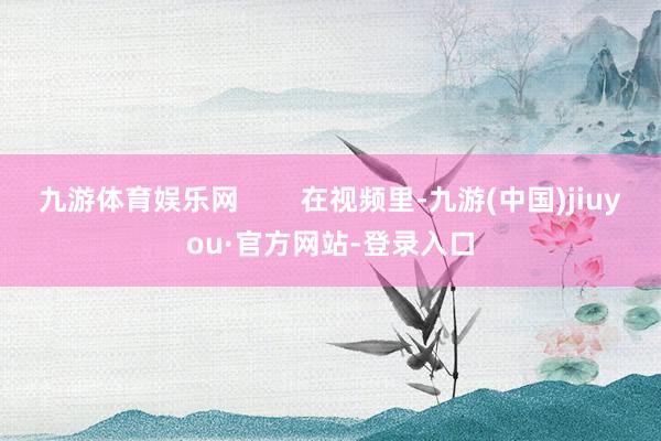 九游體育娛樂網(wǎng) 在視頻里-九游(中國(guó))jiuyou·官方網(wǎng)站-登錄入口