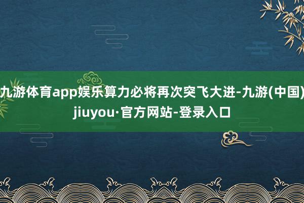 九游體育app娛樂(lè)算力必將再次突飛大進(jìn)-九游(中國(guó))jiuyou·官方網(wǎng)站-登錄入口