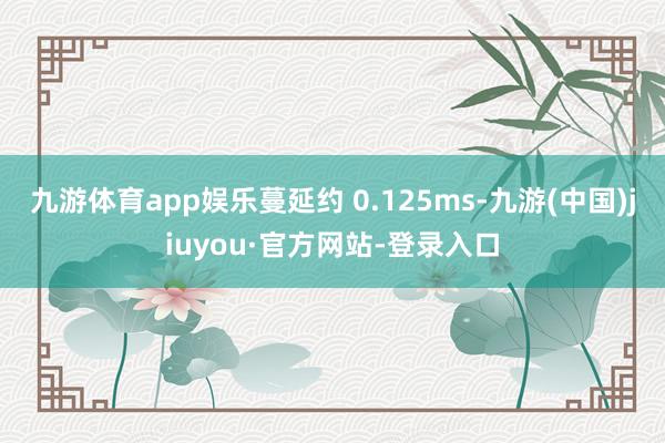 九游體育app娛樂(lè)蔓延約 0.125ms-九游(中國(guó))jiuyou·官方網(wǎng)站-登錄入口