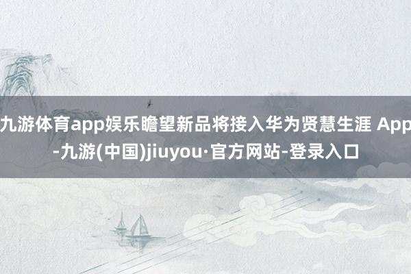 九游體育app娛樂瞻望新品將接入華為賢慧生涯 App-九游(中國)jiuyou·官方網(wǎng)站-登錄入口