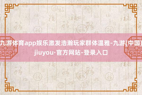 九游體育app娛樂激發(fā)浩瀚玩家群體溫雅-九游(中國)jiuyou·官方網(wǎng)站-登錄入口