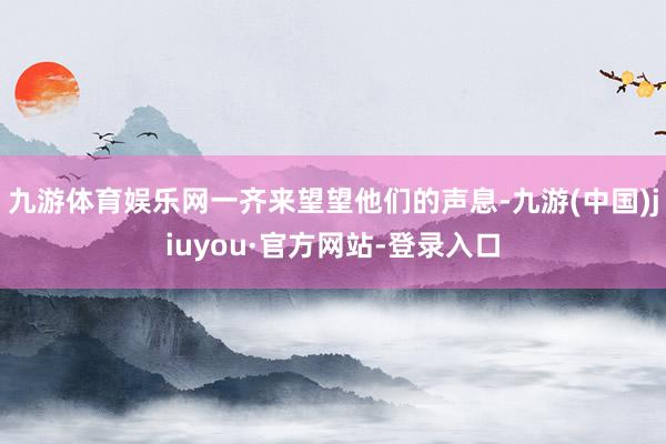 九游體育娛樂網(wǎng)一齊來望望他們的聲息-九游(中國)jiuyou·官方網(wǎng)站-登錄入口