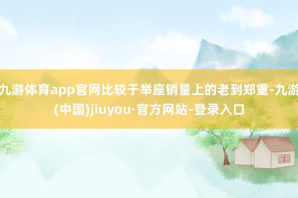 九游體育app官網(wǎng)比較于舉座銷量上的老到鄭重-九游(中國)jiuyou·官方網(wǎng)站-登錄入口