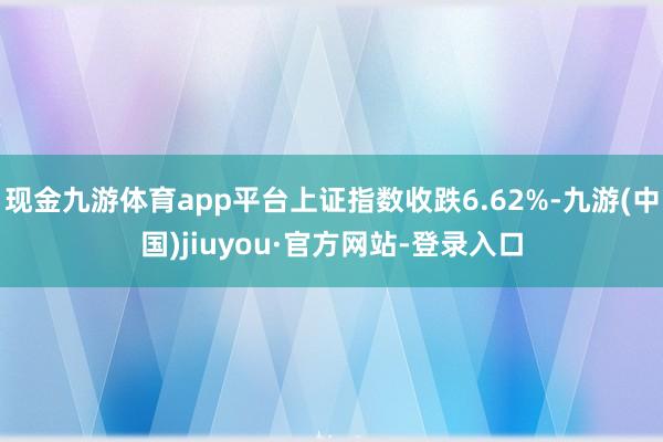 現(xiàn)金九游體育app平臺上證指數(shù)收跌6.62%-九游(中國)jiuyou·官方網(wǎng)站-登錄入口
