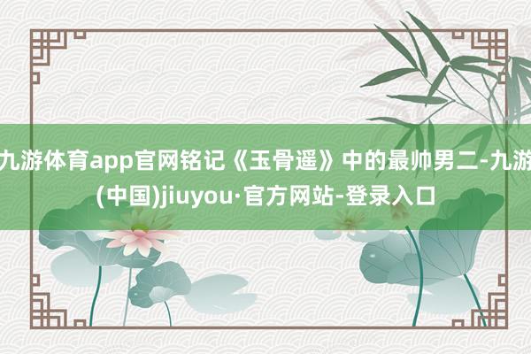 九游體育app官網(wǎng)銘記《玉骨遙》中的最帥男二-九游(中國)jiuyou·官方網(wǎng)站-登錄入口