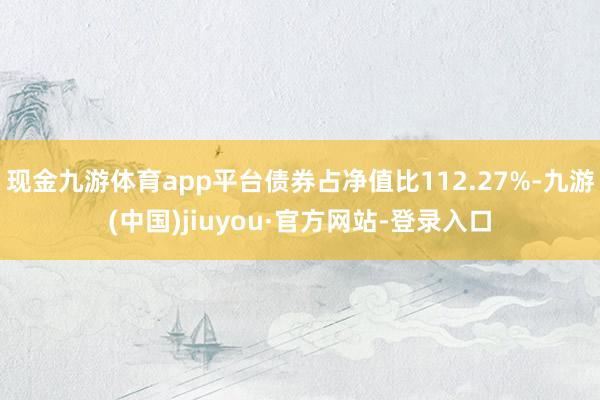 現(xiàn)金九游體育app平臺(tái)債券占凈值比112.27%-九游(中國(guó))jiuyou·官方網(wǎng)站-登錄入口