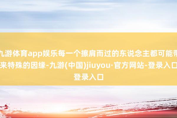 九游體育app娛樂每一個擦肩而過的東說念主都可能帶來特殊的因緣-九游(中國)jiuyou·官方網(wǎng)站-登錄入口