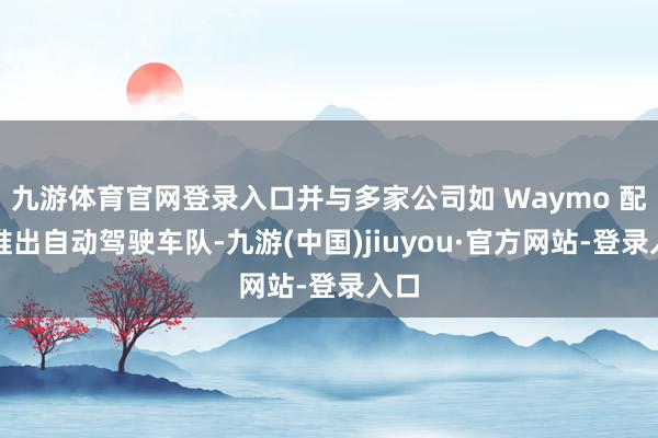 九游體育官網(wǎng)登錄入口并與多家公司如 Waymo 配合推出自動駕駛車隊-九游(中國)jiuyou·官方網(wǎng)站-登錄入口