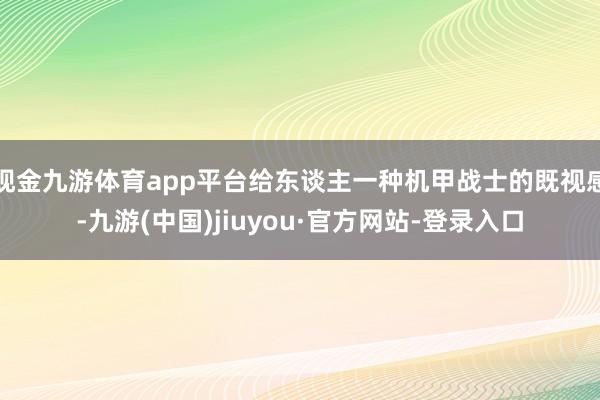 現(xiàn)金九游體育app平臺給東談主一種機(jī)甲戰(zhàn)士的既視感-九游(中國)jiuyou·官方網(wǎng)站-登錄入口