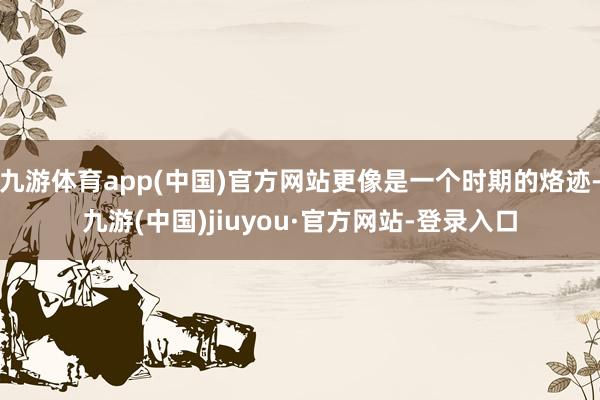 九游體育app(中國)官方網(wǎng)站更像是一個時期的烙跡-九游(中國)jiuyou·官方網(wǎng)站-登錄入口