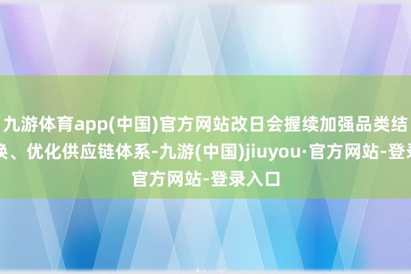 九游體育app(中國(guó))官方網(wǎng)站改日會(huì)握續(xù)加強(qiáng)品類結(jié)構(gòu)調(diào)換、優(yōu)化供應(yīng)鏈體系-九游(中國(guó))jiuyou·官方網(wǎng)站-登錄入口