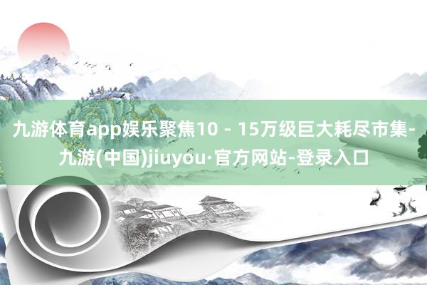 九游體育app娛樂聚焦10 - 15萬級(jí)巨大耗盡市集-九游(中國)jiuyou·官方網(wǎng)站-登錄入口