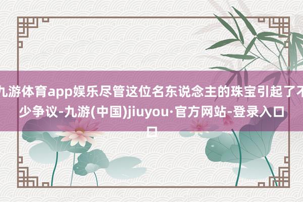 九游體育app娛樂盡管這位名東說念主的珠寶引起了不少爭議-九游(中國)jiuyou·官方網(wǎng)站-登錄入口