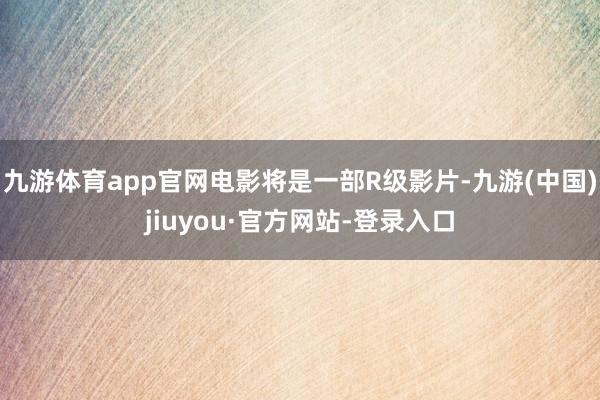 九游體育app官網(wǎng)電影將是一部R級(jí)影片-九游(中國(guó))jiuyou·官方網(wǎng)站-登錄入口
