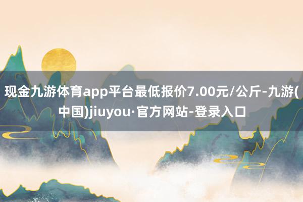現(xiàn)金九游體育app平臺最低報價7.00元/公斤-九游(中國)jiuyou·官方網(wǎng)站-登錄入口