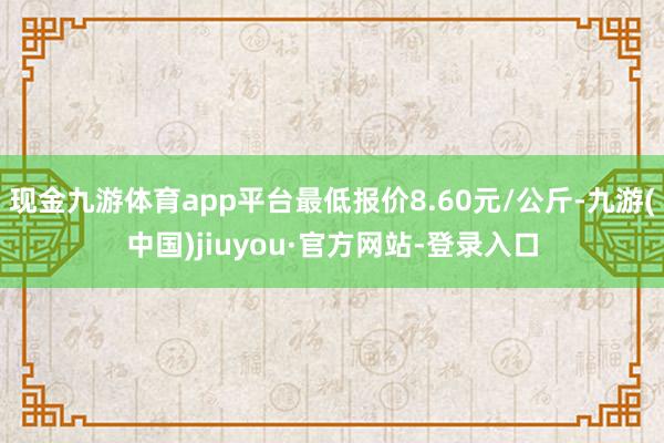現(xiàn)金九游體育app平臺最低報價8.60元/公斤-九游(中國)jiuyou·官方網(wǎng)站-登錄入口