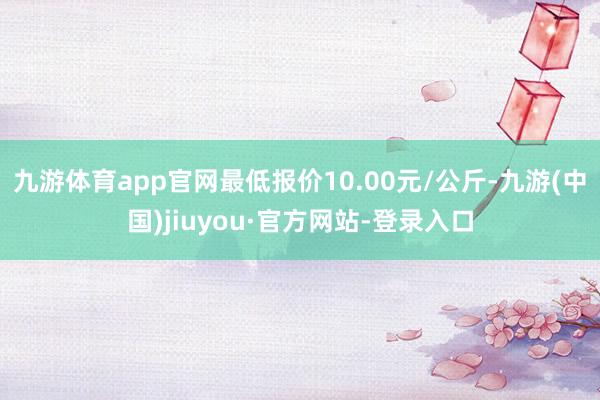 九游體育app官網(wǎng)最低報價10.00元/公斤-九游(中國)jiuyou·官方網(wǎng)站-登錄入口