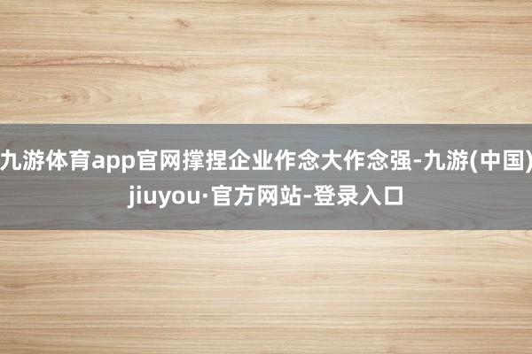 九游體育app官網(wǎng)撐捏企業(yè)作念大作念強(qiáng)-九游(中國(guó))jiuyou·官方網(wǎng)站-登錄入口