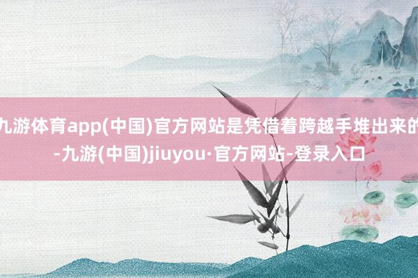 九游體育app(中國(guó))官方網(wǎng)站是憑借著跨越手堆出來(lái)的-九游(中國(guó))jiuyou·官方網(wǎng)站-登錄入口