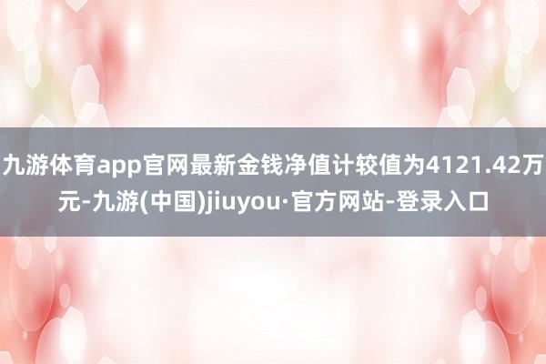 九游體育app官網(wǎng)最新金錢凈值計較值為4121.42萬元-九游(中國)jiuyou·官方網(wǎng)站-登錄入口