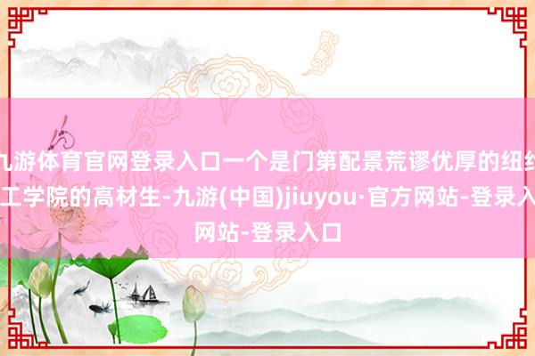 九游體育官網(wǎng)登錄入口一個是門第配景荒謬優(yōu)厚的紐約理工學院的高材生-九游(中國)jiuyou·官方網(wǎng)站-登錄入口