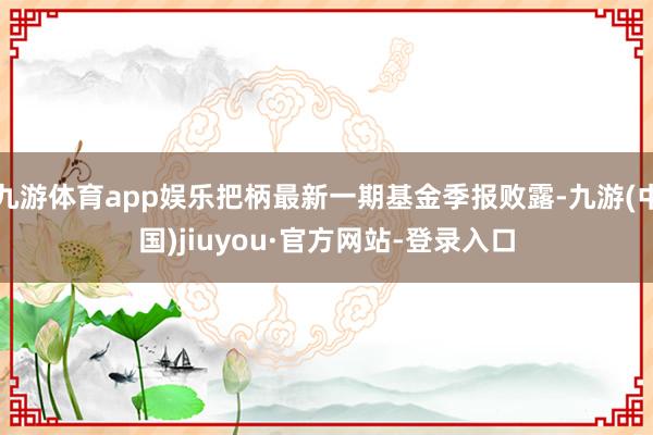 九游體育app娛樂把柄最新一期基金季報(bào)敗露-九游(中國)jiuyou·官方網(wǎng)站-登錄入口