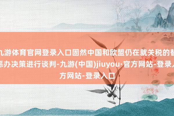 九游體育官網(wǎng)登錄入口固然中國(guó)和歐盟仍在就關(guān)稅的替代懲辦決策進(jìn)行談判-九游(中國(guó))jiuyou·官方網(wǎng)站-登錄入口