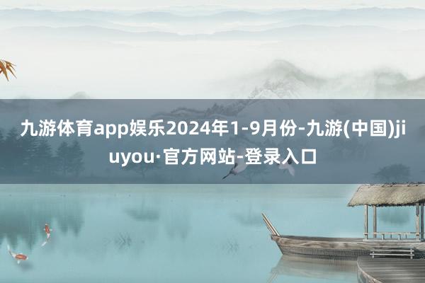 九游體育app娛樂2024年1-9月份-九游(中國)jiuyou·官方網(wǎng)站-登錄入口