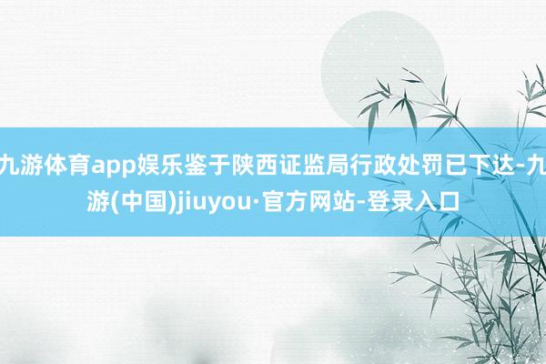 九游體育app娛樂鑒于陜西證監(jiān)局行政處罰已下達-九游(中國)jiuyou·官方網(wǎng)站-登錄入口