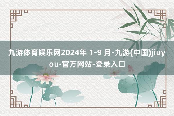 九游體育娛樂網(wǎng)2024年 1-9 月-九游(中國)jiuyou·官方網(wǎng)站-登錄入口