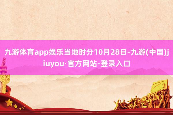 九游體育app娛樂當(dāng)?shù)貢r(shí)分10月28日-九游(中國(guó))jiuyou·官方網(wǎng)站-登錄入口