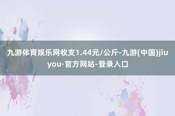 九游體育娛樂網(wǎng)收支1.44元/公斤-九游(中國)jiuyou·官方網(wǎng)站-登錄入口
