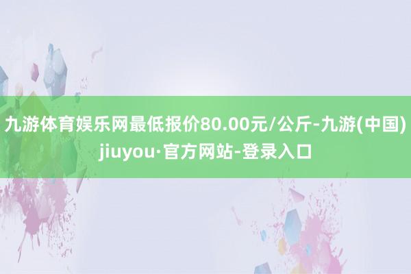 九游體育娛樂(lè)網(wǎng)最低報(bào)價(jià)80.00元/公斤-九游(中國(guó))jiuyou·官方網(wǎng)站-登錄入口