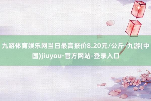 九游體育娛樂網(wǎng)當(dāng)日最高報(bào)價(jià)8.20元/公斤-九游(中國)jiuyou·官方網(wǎng)站-登錄入口