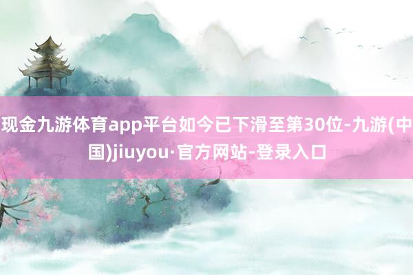 現(xiàn)金九游體育app平臺如今已下滑至第30位-九游(中國)jiuyou·官方網(wǎng)站-登錄入口