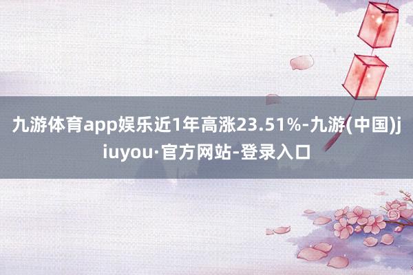 九游體育app娛樂近1年高漲23.51%-九游(中國)jiuyou·官方網(wǎng)站-登錄入口