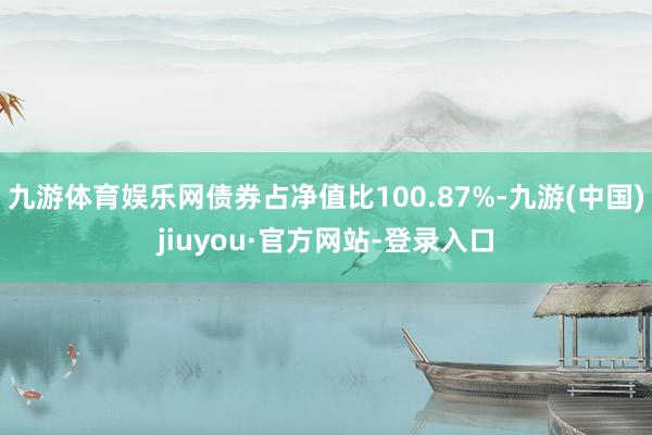 九游體育娛樂網(wǎng)債券占凈值比100.87%-九游(中國)jiuyou·官方網(wǎng)站-登錄入口