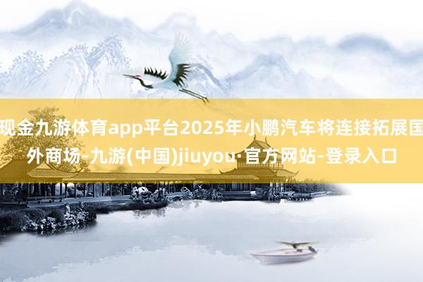 現(xiàn)金九游體育app平臺2025年小鵬汽車將連接拓展國外商場-九游(中國)jiuyou·官方網(wǎng)站-登錄入口