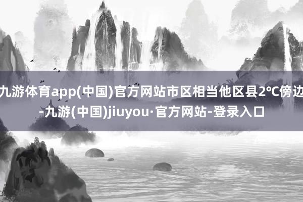 九游體育app(中國)官方網站市區(qū)相當他區(qū)縣2℃傍邊-九游(中國)jiuyou·官方網站-登錄入口