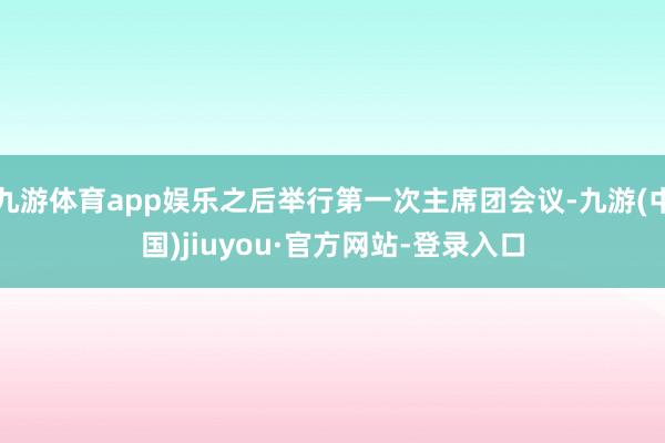 九游體育app娛樂之后舉行第一次主席團會議-九游(中國)jiuyou·官方網(wǎng)站-登錄入口