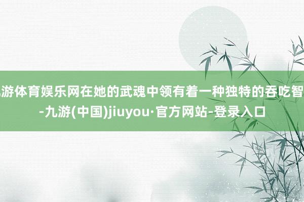 九游體育娛樂網(wǎng)在她的武魂中領有著一種獨特的吞吃智力-九游(中國)jiuyou·官方網(wǎng)站-登錄入口