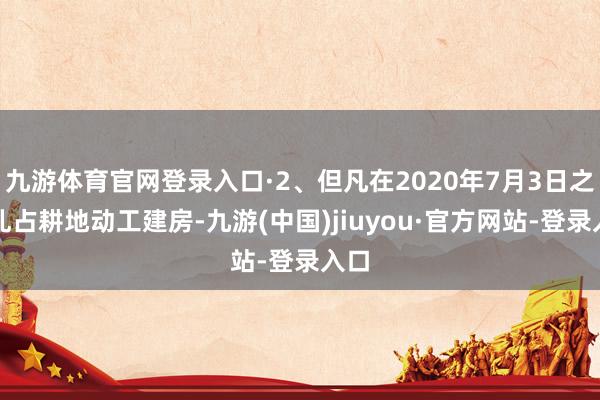 九游體育官網(wǎng)登錄入口·2、但凡在2020年7月3日之前亂占耕地動(dòng)工建房-九游(中國)jiuyou·官方網(wǎng)站-登錄入口