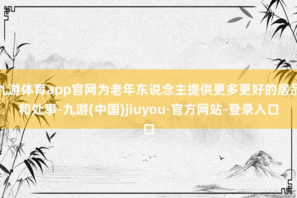 九游體育app官網(wǎng)為老年?yáng)|說(shuō)念主提供更多更好的居品和處事-九游(中國(guó))jiuyou·官方網(wǎng)站-登錄入口