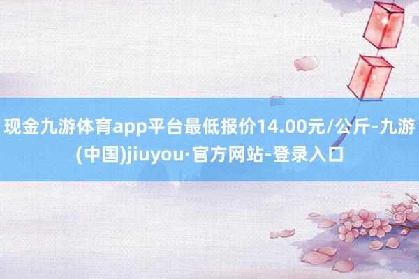 現(xiàn)金九游體育app平臺(tái)最低報(bào)價(jià)14.00元/公斤-九游(中國(guó))jiuyou·官方網(wǎng)站-登錄入口