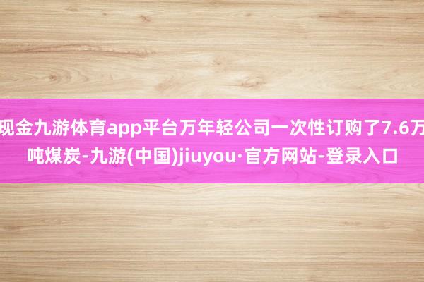 現(xiàn)金九游體育app平臺(tái)萬年輕公司一次性訂購了7.6萬噸煤炭-九游(中國)jiuyou·官方網(wǎng)站-登錄入口